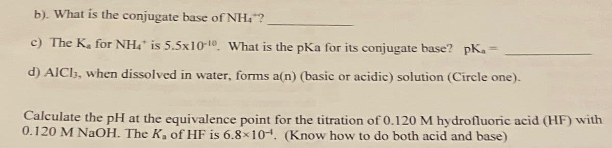 b). What is the conjugate base of NH4?
c) The Ka for NH4* is 5.5x10-10. What is the pKa for its conjugate base? pKa=
d) AlCl3, when dissolved in water, forms a(n) (basic or acidic) solution (Circle one).
Calculate the pH at the equivalence point for the titration of 0.120 M hydrofluoric acid (HF) with
0.120 M NaOH. The K, of HF is 6.8×104. (Know how to do both acid and base)