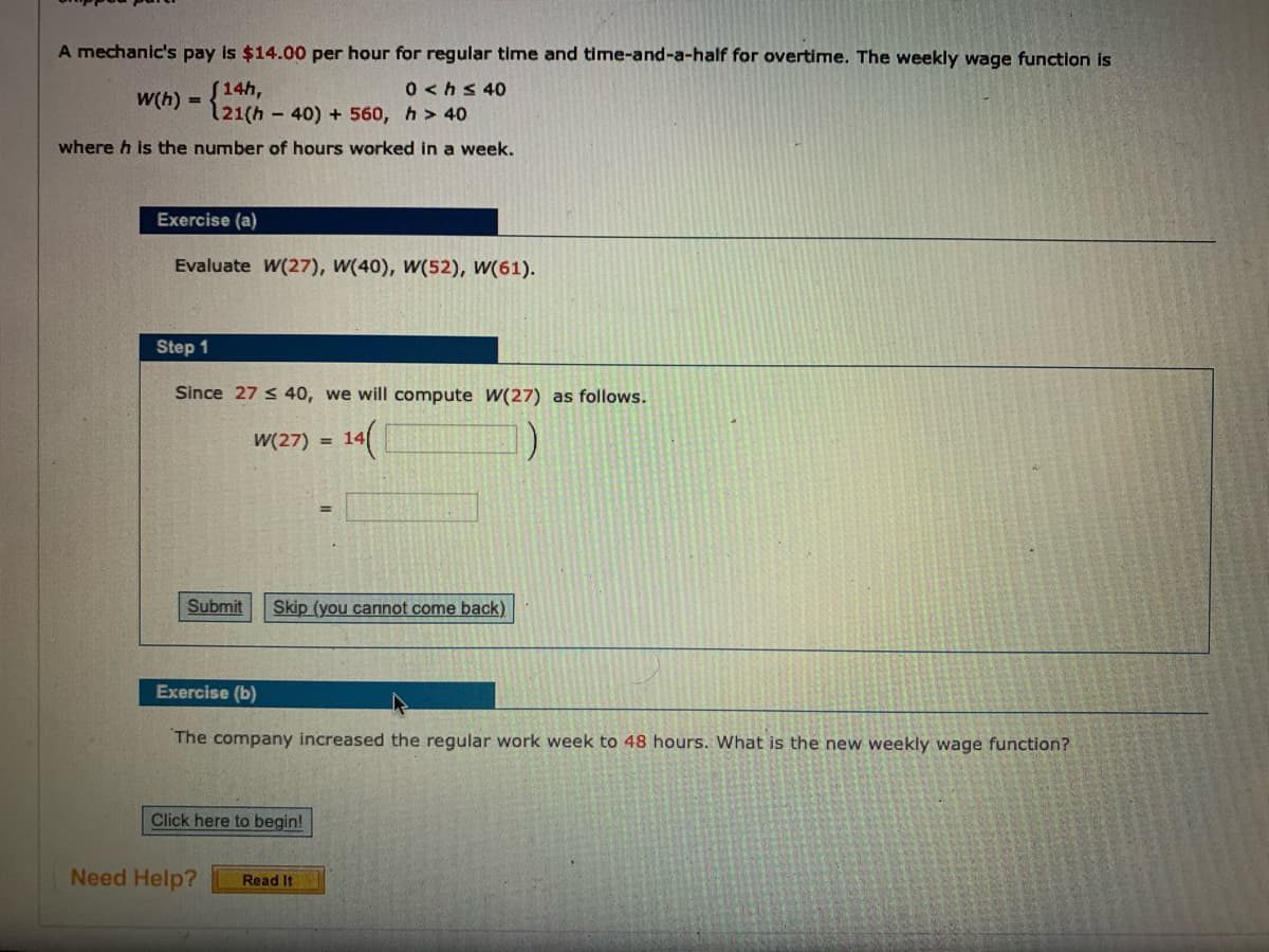 A mechanic's pay is $14.00 per hour for regular time and time-and-a-half for overtime. The weekly wage function is
[14h,
121(h
0<hs 40
W(h) =
40) + 560, h> 40
where h is the number of hours worked in a week.
Exercise (a)
Evaluate W(27), W(40), W(52), W(61).
Step 1
Since 27 < 40, we will compute W(27) as follows.
14(
W(27)
= 14
Submit
Skip (you cannot come back)
Exercise (b)
The company increased the regular work week to 48 hours. What is the new weekly wage function?
Click here to begin!
Need Help?
Read It
