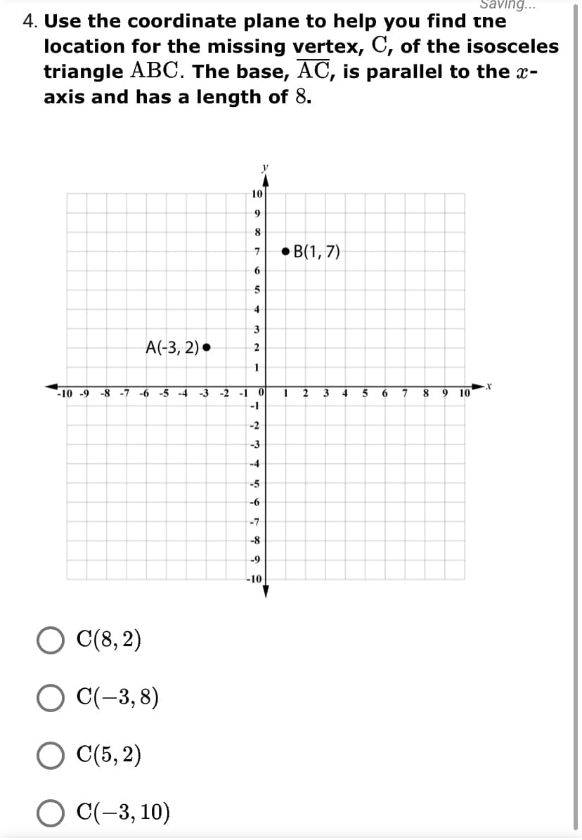 Saving...
4. Use the coordinate plane to help you find tne
location for the missing vertex, C, of the isosceles
triangle ABC. The base, AC, is parallel to the x-
axis and has a length of 8.
10
9
8
7.
B(1, 7)
4
3
A(-3, 2) •
2
-10 -9
-8 -7
-6 -5 -4
-3
-2 -1
2
3
5
6.
8
10
-1
-2
-3
-4
-5
-6
-7
-8
-9
10
C(8, 2)
О С(-3,8)
O C(5, 2)
O C(-3, 10)
