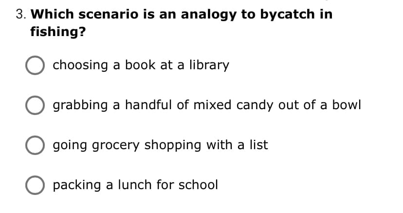 3. Which scenario is an analogy to bycatch in
fishing?
choosing a book at a library
grabbing a handful of mixed candy out of a bowl
going grocery shopping with a list
O packing a lunch for school
