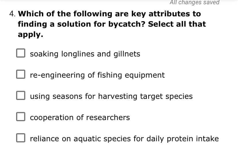 All changes saved
4. Which of the following are key attributes to
finding a solution for bycatch? Select all that
apply.
soaking longlines and gillnets
re-engineering of fishing equipment
using seasons for harvesting target species
cooperation of researchers
reliance on aquatic species for daily protein intake
