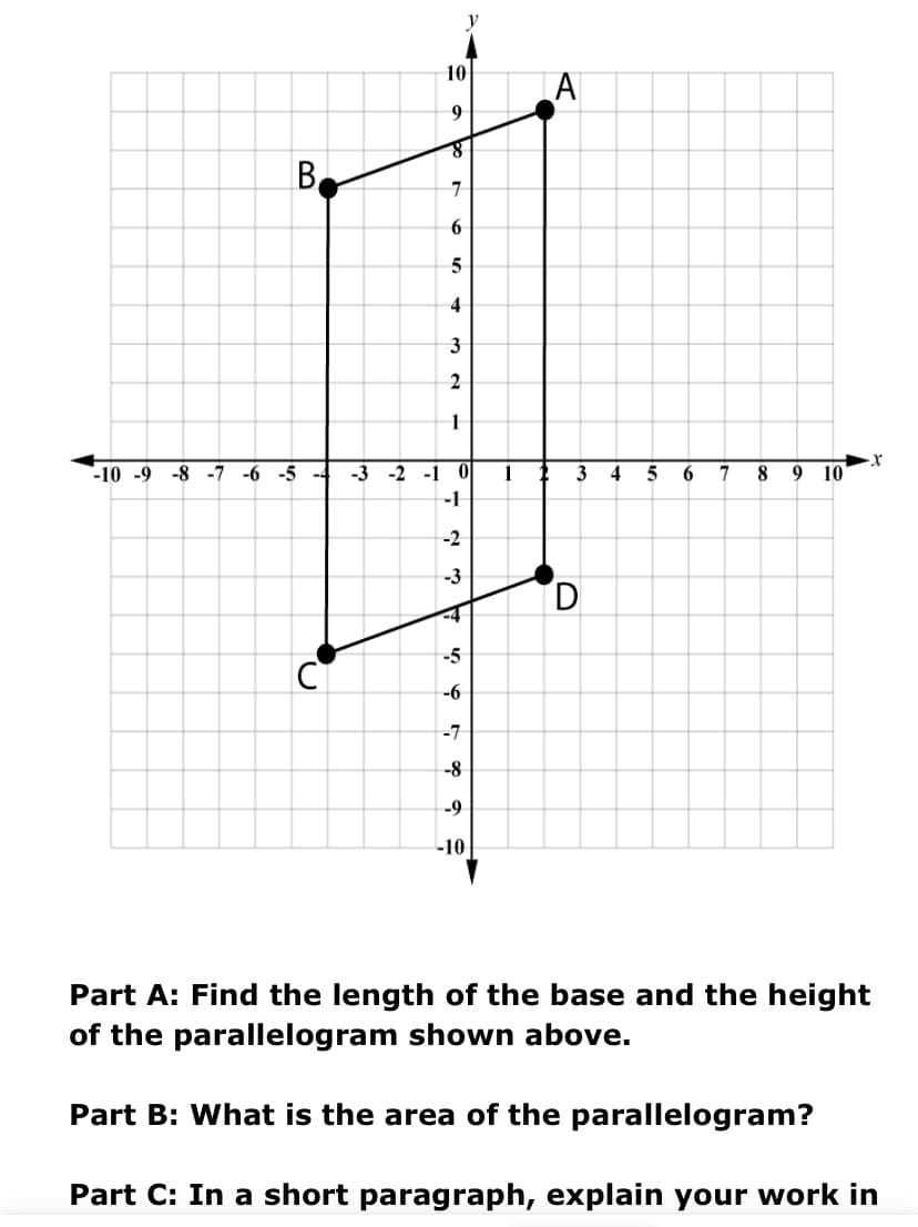 10
9
7
6
5
4
3
2
-3 -2 -1 0
-1
-10 -9 -8 -7 -6 -5 -4
1
3
4
8
9 10
-2
-3
D.
-5
-6
-7
-8
-9
-10
Part A: Find the length of the base and the height
of the parallelogram shown above.
Part B: What is the area of the parallelogram?
Part C: In a short paragraph, explain your work in
B.
