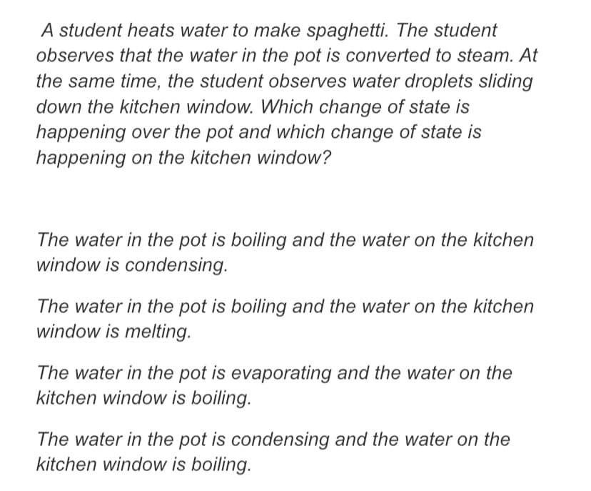 A student heats water to make spaghetti. The student
observes that the water in the pot is converted to steam. At
the same time, the student observes water droplets sliding
down the kitchen window. Which change of state is
happening over the pot and which change of state is
happening on the kitchen window?
The water in the pot is boiling and the water on the kitchen
window is condensing.
The water in the pot is boiling and the water on the kitchen
window is melting.
The water in the pot is evaporating and the water on the
kitchen window is boiling.
The water in the pot is condensing and the water on the
kitchen window is boiling.
