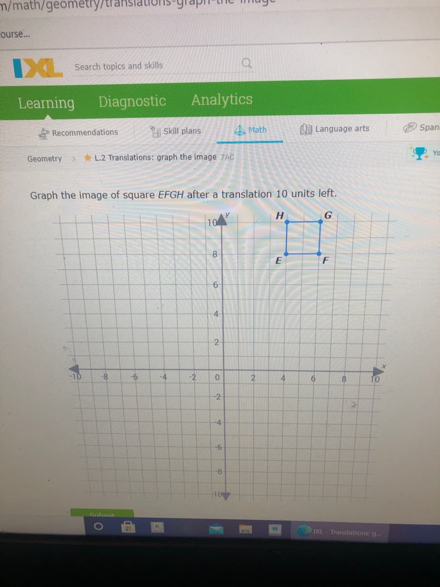 m/math/geométry/trans
Course...
IXL
Search topics and skills
Learning
Diagnostic
Analytics
Recommendations
P Skill plans
A Math
Language arts
Span.
Geometry >
* L.2 Translations: graph the image 7AC
Graph the image of square EFGH after a translation 10 units left.
H
G
4
2
-10
-8
-6
-4
-2
4.
6.
10
-2
-4
-8-
10
Suhmit
IXL - Translations: g.
2.
