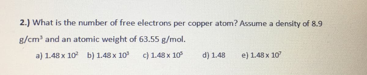 2.) What is the number of free electrons per copper atom? Assume a density of 8.9
g/cm3 and an atomic weight of 63.55 g/mol.
a) 1.48 x 102 b) 1.48 x 103
c) 1.48 x 105
d) 1.48
e) 1.48 x 107

