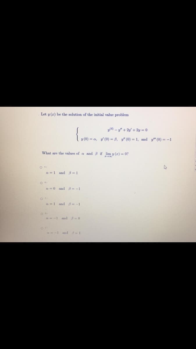 Let y (z) be the solution of the initial value problem
y(4) – y/" + 2y' + 2y = 0
y (0) = a, y (0) = B, y" (0) = 1, and y" (0) = -1
What are the values of a and B if lim y (r) = 0?
O AI
a =1 and B-1
O
a =0 and B = -1
a = 1
and 3= -1
a = -1 and 3=0
and 3=1
