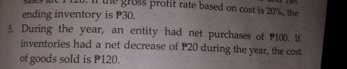 gross profit
rate based on cost is 20%, the
ending inventory is P30.
5. During the year, an entity had net purchases of P100. If
inventories had a net decrease of P20 during the year, the cost
of goods sold is P120.
