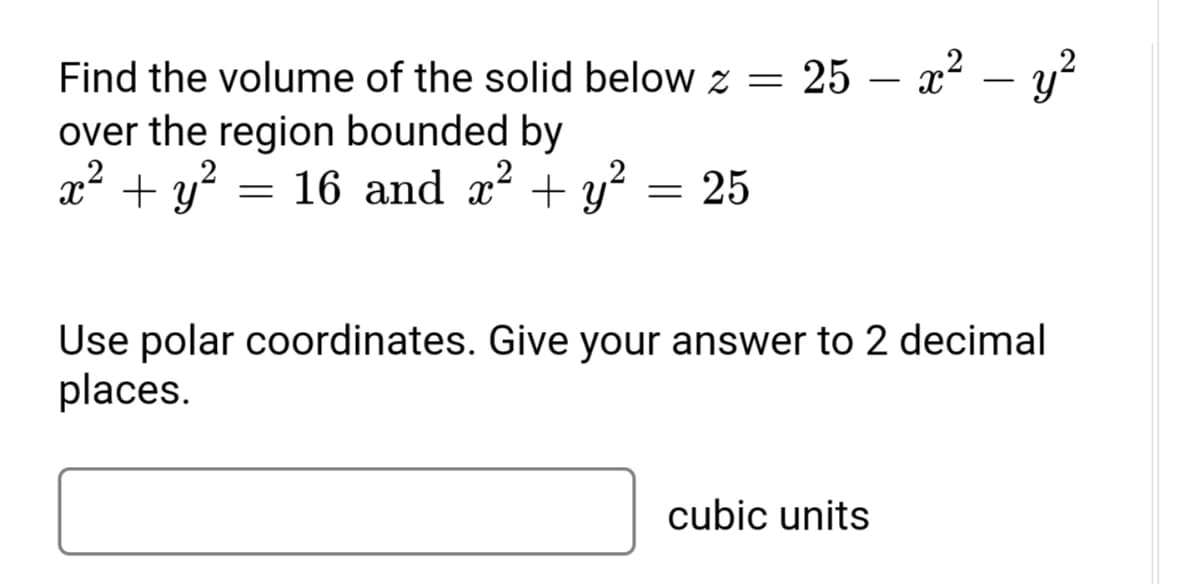 Find the volume of the solid below z = 25 – x² – y?
over the region bounded by
x² + y?
= 16 and x + y? = 25
Use polar coordinates. Give your answer to 2 decimal
places.
cubic units
