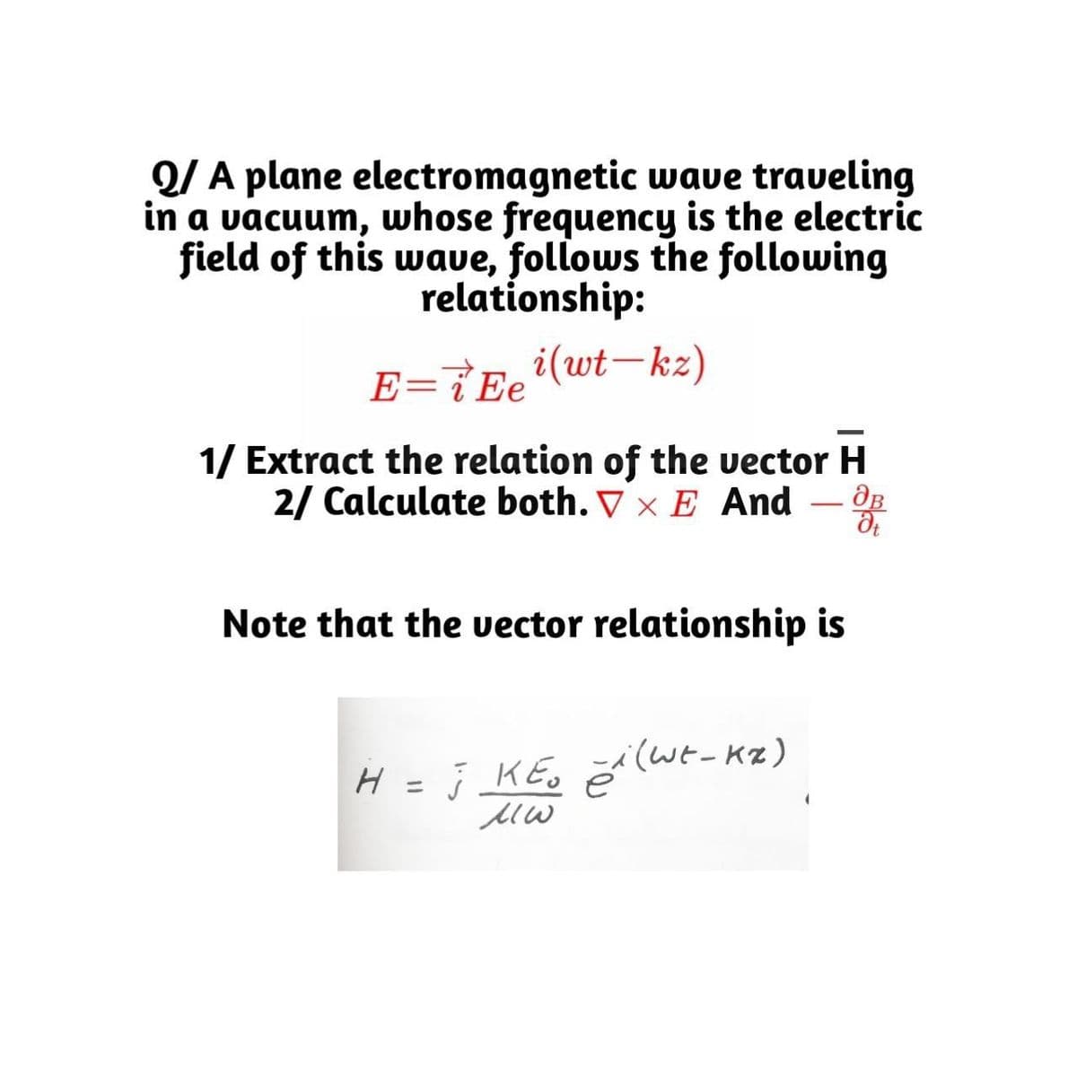 Q/ A plane electromagnetic wave traveling
in a vacuum, whose frequency is the electric
field of this waue, follows the following
relationship:
i(wt–kz)
E=i Ee
1/ Extract the relation of the vector H
2/ Calculate both. ▼ × E And
-
Note that the vector relationship is
H = j KE, ĕil(wt-Kz)
ニ
