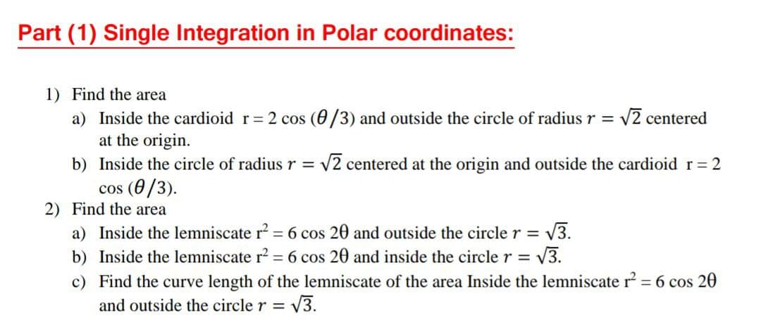Part (1) Single Integration in Polar coordinates:
1) Find the area
a) Inside the cardioid r= 2 cos (0/3) and outside the circle of radius r = v2 centered
at the origin.
b) Inside the circle of radius r = v2 centered at the origin and outside the cardioid r 2
cos (0/3).
2) Find the area
%3D
a) Inside the lemniscate r? = 6 cos 20 and outside the circle r =
V3.
%3D
b) Inside the lemniscate r2 = 6 cos 20 and inside the circler=
= V3.
c) Find the curve length of the lemniscate of the area Inside the lemniscate r = 6 cos 20
and outside the circle r =

