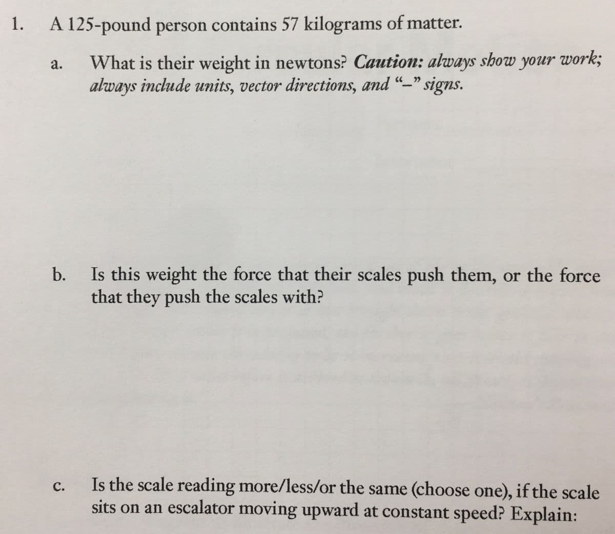 1.
A 125-pound person contains 57 kilograms of matter.
a.
What is their weight in newtons? Caution: always show your work;
always include units, vector directions, and "-" signs.
b.
Is this weight the force that their scales push them, or the force
that they push the scales with?
C.
Is the scale reading more/less/or the same (choose one), if the scale
sits on an escalator moving upward at constant speed? Explain: