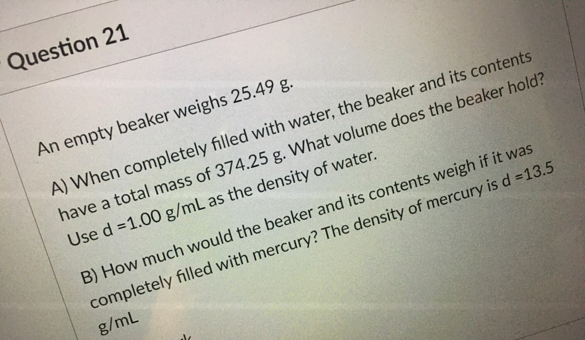 Question 21
An empty beaker weighs 25.49 g.
A) When completely filled with water, the beaker and its contents
have a total mass of 374.25 g. What volume does the beaker hold?
Use d =1.00 g/mL as the density of water.
B) How much would the beaker and its contents weigh if it was
completely filled with mercury? The density of mercury is d =13.5
g/mL
