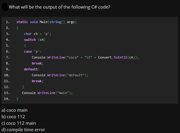 What will be the output of the following C# code?
1.
static void Main(string[] args)
2.
{
3.
char ch = 'p';
4.
switch (ch)
5.
6.
case 'p':
7.
Console.Writeline("coco" + "\t" + Convert.ToInt32(ch));
8.
break;
9.
default:
10.
Console.Writeline("default");
11.
break;
12.
}
13.
Console.Writeline ("main");
14.
a) coco main
b) coco 112
c) coco 112 main
d) compile time error
