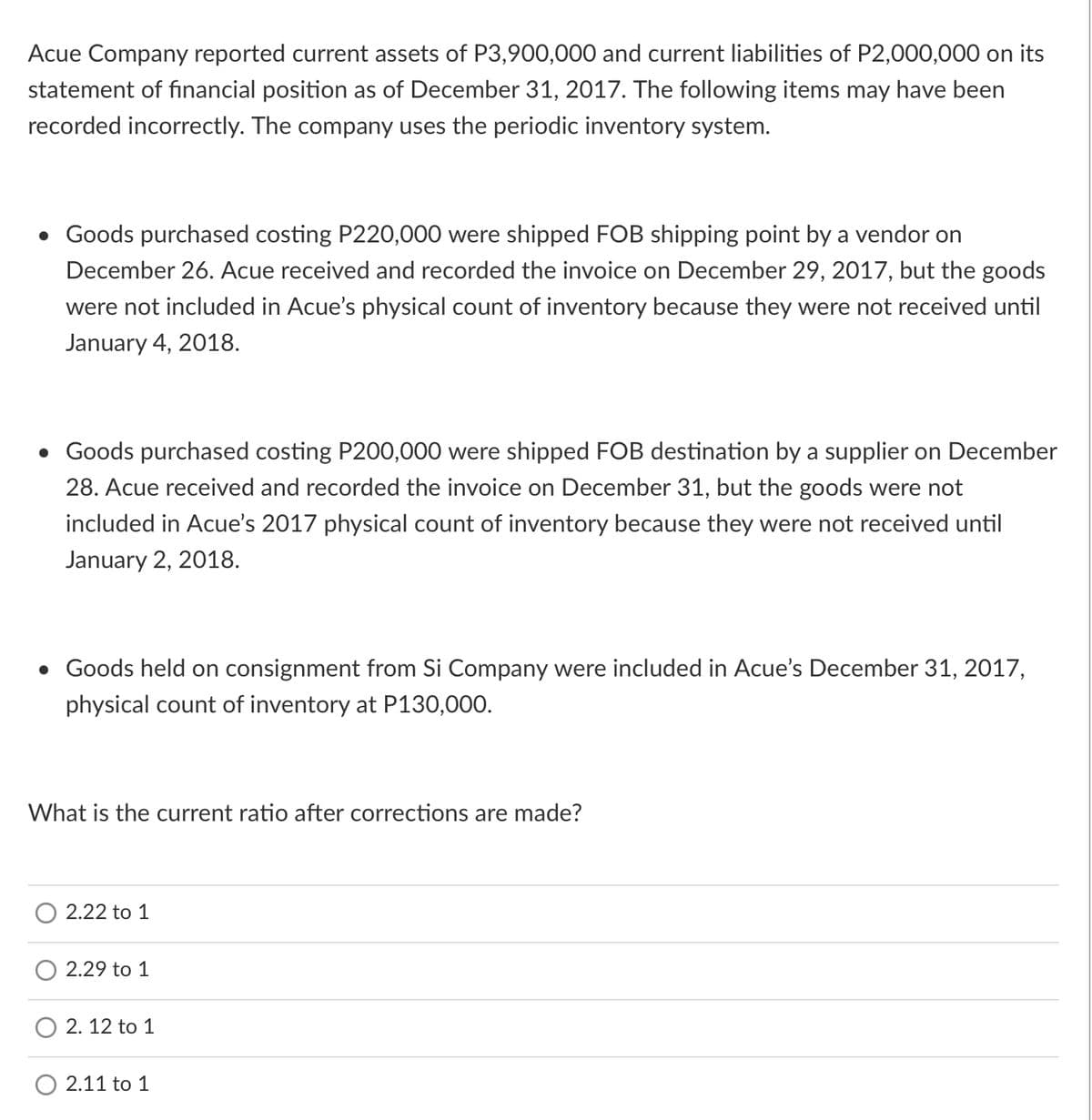 Acue Company reported current assets of P3,900,000 and current liabilities of P2,000,000 on its
statement of financial position as of December 31, 2017. The following items may have been
recorded incorrectly. The company uses the periodic inventory system.
• Goods purchased costing P220,000 were shipped FOB shipping point by a vendor on
December 26. Acue received and recorded the invoice on December 29, 2017, but the goods
were not included in Acue's physical count of inventory because they were not received until
January 4, 2018.
• Goods purchased costing P200,000 were shipped FOB destination by a supplier on December
28. Acue received and recorded the invoice on December 31, but the goods were not
included in Acue's 2017 physical count of inventory because they were not received until
January 2, 2018.
• Goods held on consignment from Si Company were included in Acue's December 31, 2017,
physical count of inventory at P130,000.
What is the current ratio after corrections are made?
2.22 to 1
2.29 to 1
2. 12 to 1
O 2.11 to 1
