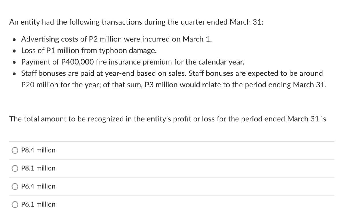 An entity had the following transactions during the quarter ended March 31:
• Advertising costs of P2 million were incurred on March 1.
• Loss of P1 million from typhoon damage.
• Payment of P400,000 fire insurance premium for the calendar year.
• Staff bonuses are paid at year-end based on sales. Staff bonuses are expected to be around
P20 million for the year; of that sum, P3 million would relate to the period ending March 31.
The total amount to be recognized in the entity's profit or loss for the period ended March 31 is
P8.4 million
P8.1 million
P6.4 million
O P6.1 million
