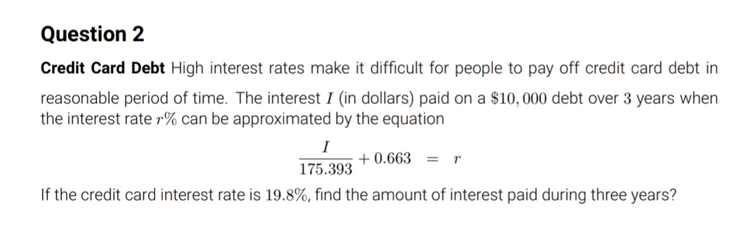 Question 2
Credit Card Debt High interest rates make it difficult for people to pay off credit card debt in
reasonable period of time. The interest I (in dollars) paid on a $10,000 debt over 3 years when
the interest rate r% can be approximated by the equation
I
+ 0.663
r
175.393
If the credit card interest rate is 19.8%, find the amount of interest paid during three years?
