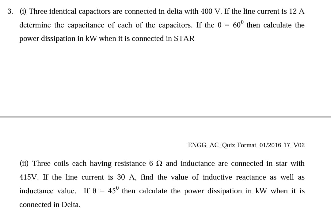 3. (i) Three identical capacitors are connected in delta with 400 V. If the line current is 12 A
determine the capacitance of each of the capacitors. If the 0
60° then calculate the
power dissipation in kW when it is connected in STAR
ENGG_AC_Quiz-Format_01/2016-17_V02
(ii) Three coils each having resistance 6Q and inductance are connected in star with
415V. If the line current is 30 A, find the value of inductive reactance as well as
inductance value. If 0
45° then calculate the power dissipation in kW when it is
connected in Delta.

