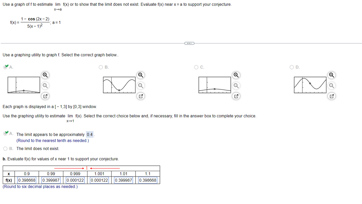 Use a graph of f to estimate lim f(x) or to show that the limit does not exist. Evaluate f(x) near x = a to support your conjecture.
x→a
f(x) =
1- cos (2x - 2)
5(x-1)²
A.
a=1
Use a graphing utility to graph f. Select the correct graph below..
The limit appears to be approximately 0.4.
(Round to the nearest tenth as needed.)
O B.
Each graph is displayed in a [-1,3] by [0,3] window.
Use the graphing tility to estimate lim f(x). Select the correct choice below and, if necessary, fill in the answer box to complete your choice.
X→1
OB. The limit does not exist.
b. Evaluate f(x) for values of x near 1 to support your conjecture.
X
0.9
0.99
0.999
f(x) 0.398668 0.399987 0.000122
(Round to six decimal places as needed.)
1.001
1.01
0.000122 0.399987
C…
1.1
0.398668
O C.
OD.