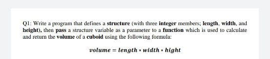 Ql: Write a program that defines a structure (with three integer members; length, width, and
height), then pass a structure variable as a parameter to a function which is used to calculate
and return the volume of a cuboid using the following formula:
volume = length • width • hight
