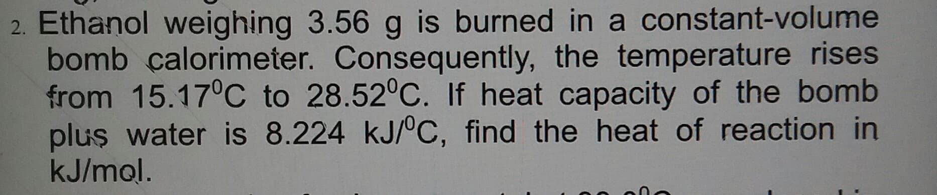 Ethanol weighing 3.56 g is burned in a constant-volume
bomb calorimeter. Consequently, the temperature rises
from 15.17°C to 28.52°C. If heat capacity of the bomb
plus water is 8.224 kJ/°C, find the heat of reaction in
kJ/mol.
