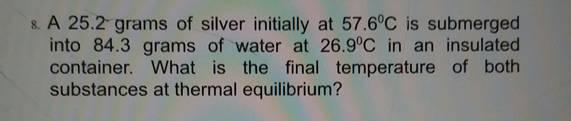 8. A 25.2 grams of silver initially at 57.6°C is submerged
into 84.3 grams of water at 26.9°C in an insulated
container. What is the final temperature of both
substances at thermal equilibrium?
