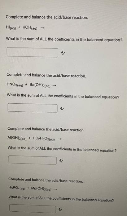 Complete and balance the acid/base reaction.
Hl(aq) + KOH(aq)
What is the sum of ALL the coefficients in the balanced equation?
Complete and balance the acid/base reaction.
HNO3(aq) + Ba(OH)2(aq)
What is the sum of ALL the coefficients in the balanced equation?
Complete and balance the acid/base reaction.
Al(OH)3(aq)
+ HC2H3O2(aq)
What is the sum of ALL the coefficients in the balanced equation?
Complete and balance the acid/base reaction.
H3PO4(ag) + Mg(OH)2(ag)
What is the sum of ALL the coefficients in the balanced equation?
