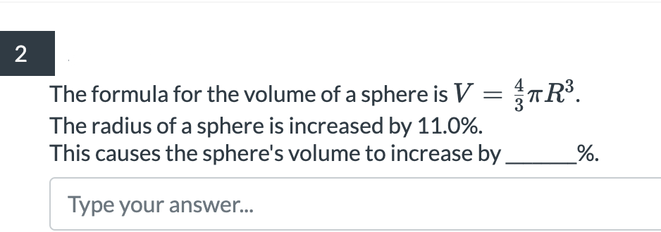 2
The formula for the volume of a sphere is V =TR³.
The radius of a sphere is increased by 11.0%.
This causes the sphere's volume to increase by.
%.
Type your answer...
