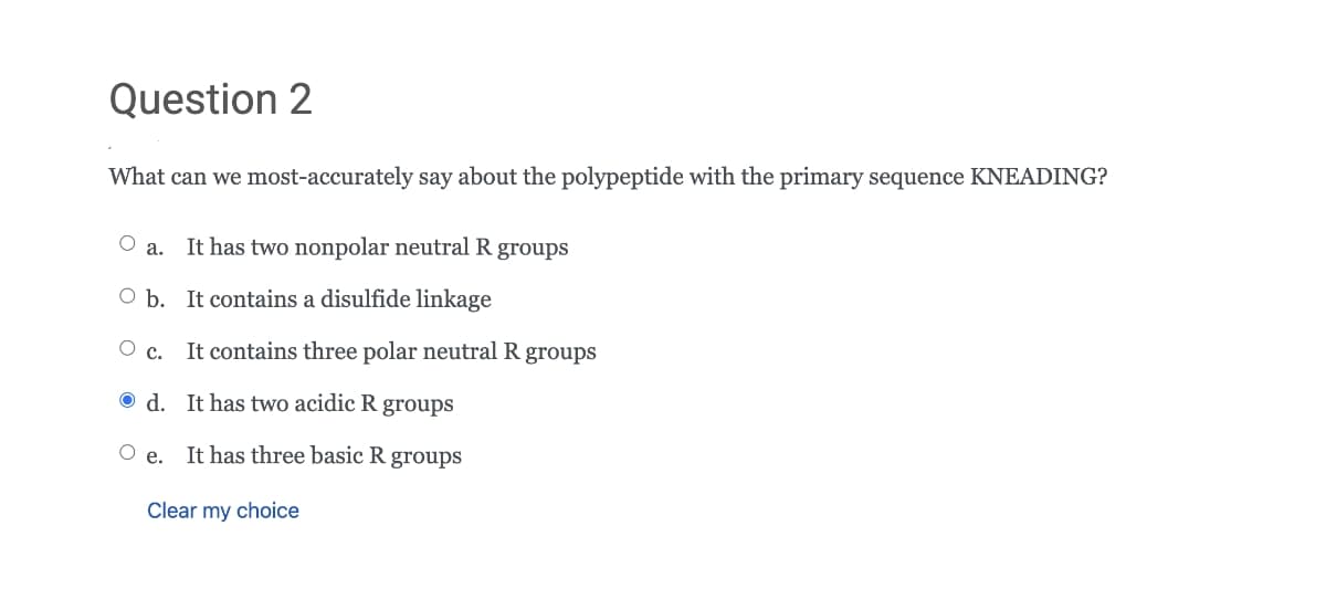 Question 2
What can we most-accurately say about the polypeptide with the primary sequence KNEADING?
O a.
It has two nonpolar neutral R groups
O b. It contains a disulfide linkage
It contains three polar neutral R groups
O d. It has two acidic R groups
O e.
It has three basic R groups
Clear my choice
