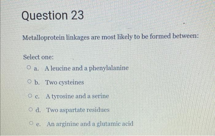 Question 23
Metalloprotein linkages are most likely to be formed between:
Select one:
O a. A leucine and a phenylalanine
O b. Two cysteines
O c. A tyrosine and a serine
O d. Two aspartate residues
O e. An arginine and a glutamic acid
