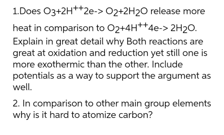1.Does O3+2H++2e-> O2+2H20 release more
heat in comparison to O2+4H++4e-> 2H2O.
Explain in great detail why Both reactions are
great at oxidation and reduction yet still one is
more exothermic than the other. Include
potentials as a way to support the argument as
well.
2. In comparison to other main group elements
why is it hard to atomize carbon?
