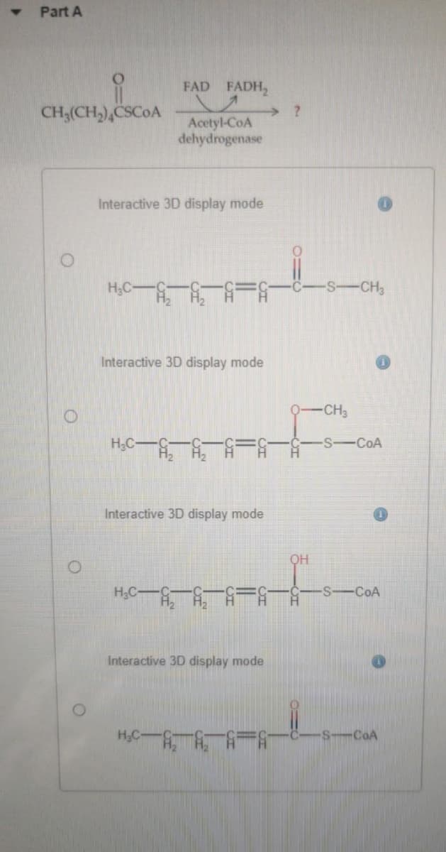 Part A
FAD FADH,
CH3(CH,),CSCOA
Acetyl-CoA
dehydrogenase
Interactive 3D display mode
H3C
-S-CH3
Interactive 3D display mode
CH3
H3C
S-CoA
Interactive 3D display mode
OH
H3C
S-COA
Interactive 3D display mode
H.C
S-CoA
