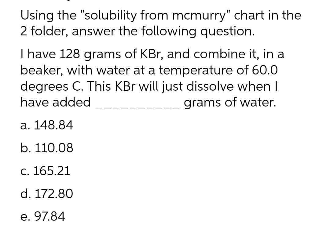 Using the "solubility from mcmurry" chart in the
2 folder, answer the following question.
I have 128 grams of KBr, and combine it, in a
beaker, with water at a temperature of 60.0
degrees C. This KBr will just dissolve when I
have added
grams of water.
a. 148.84
b. 110.08
c. 165.21
d. 172.80
e. 97.84
