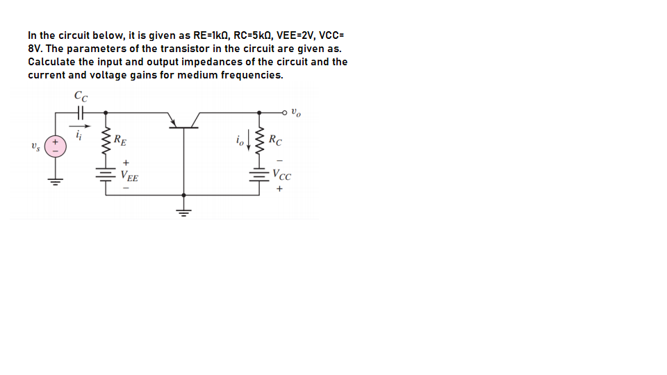 In the circuit below, it is given as RE=1k0, RC=5kN, VEE=2V, VCC=
8V. The parameters of the transistor in the circuit are given as.
Calculate the input and output impedances of the circuit and the
current and voltage gains for medium frequencies.
Cc
RC
RE
+
Vcc
VEE
