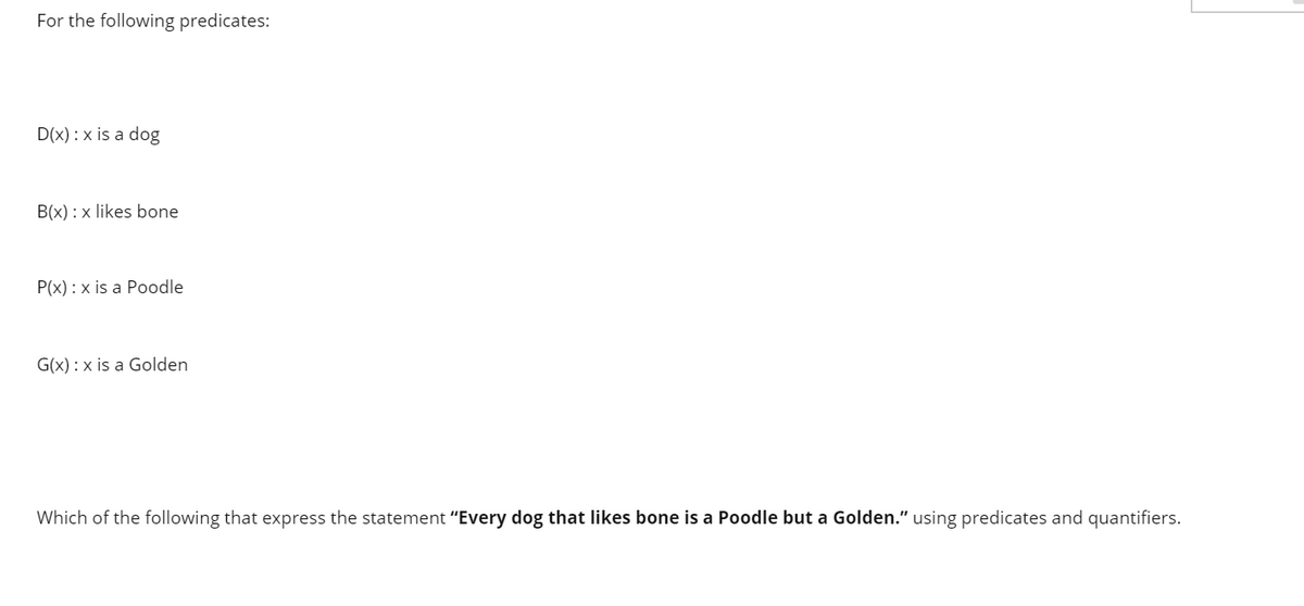 For the following predicates:
D(x) : x is a dog
B(x) : x likes bone
P(x) : x is a Poodle
G(x) : x is a Golden
Which of the following that express the statement "Every dog that likes bone is a Poodle but a Golden." using predicates and quantifiers.
