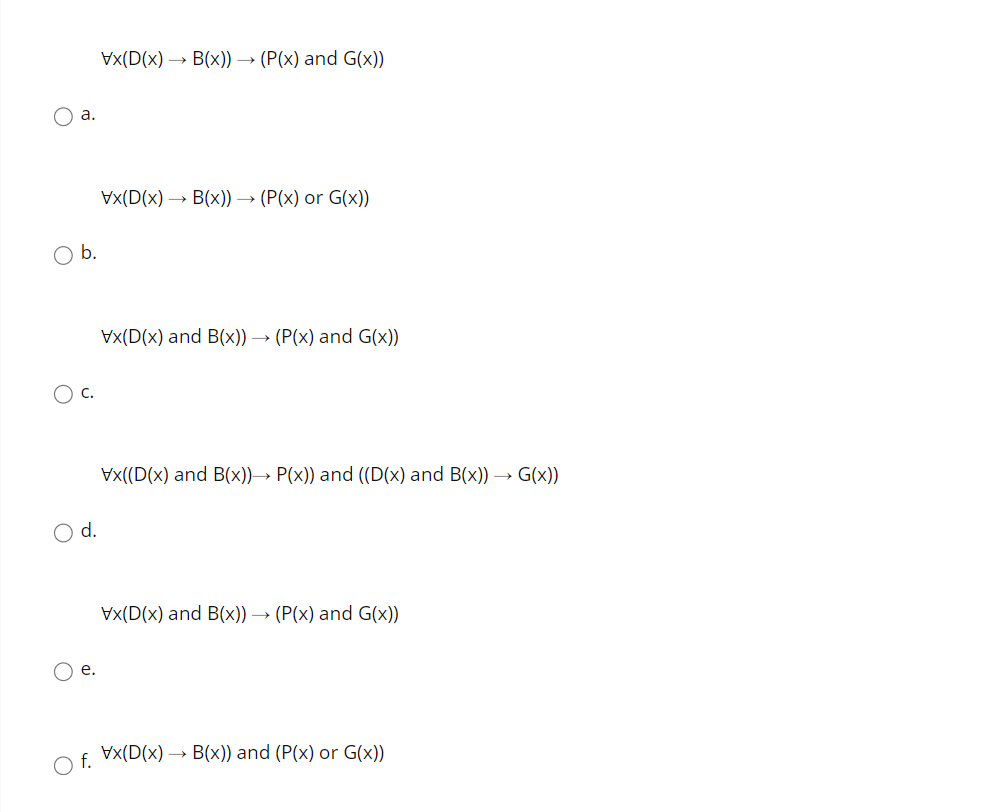 Vx(D(x) → B(x)) -
→ (P(x) and G(x))
O a.
Vx(D(x) —> В(x)) —> (Р(х) or G(xх))
Vx(D(x) and B(x)) → (P(x) and G(x))
Vx((D(x) and B(x))→ P(x)) and ((D(x) and B(x)) → G(x))
d.
Vx(D(x) and B(x)) → (P(x) and G(x))
O e.
O f. Vx(D(x) → B(x)) and (P(x) or G(x))
