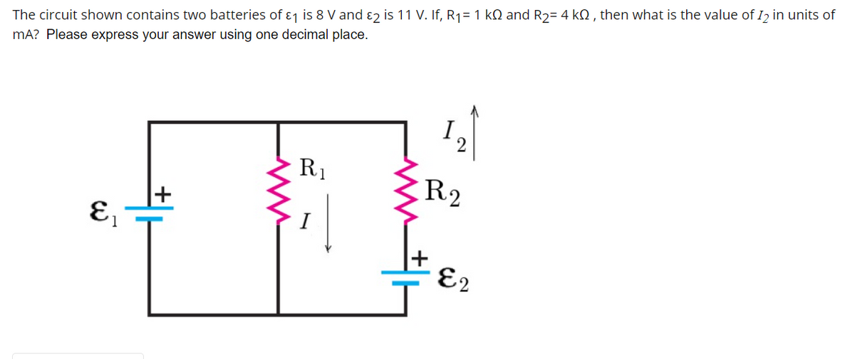 The circuit shown contains two batteries of ɛj is 8 V and ɛ2 is 11 V. If, R1= 1 kQ and R2= 4 kN , then what is the value of I2 in units of
mA? Please express your answer using one decimal place.
I
2
R1
R2
I
E2
