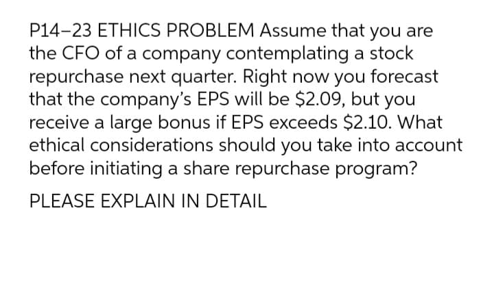 P14-23 ETHICS PROBLEM Assume that you are
the CFO of a company contemplating a stock
repurchase next quarter. Right now you
that the company's EPS will be $2.09, but you
receive a large bonus if EPS exceeds $2.10. What
ethical considerations should you take into account
before initiating a share repurchase program?
forecast
PLEASE EXPLAIN IN DETAIL
