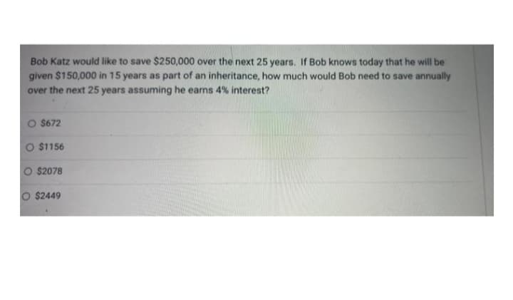 Bob Katz would like to save $250,000 over the next 25 years. If Bob knows today that he will be
given $150,000 in 15 years as part of an inheritance, how much would Bob need to save annually
over the next 25 years assuming he earns 4% interest?
O $672
O $1156
O $2078
O $2449
