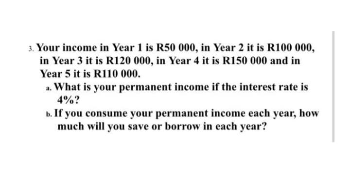 3. Your income in Year 1 is R50 000, in Year 2 it is R100 000,
in Year 3 it is R120 000, in Year 4 it is R150 000 and in
Year 5 it is R110 000.
a. What is your permanent income if the interest rate is
4%?
b. If you consume your permanent income each year, how
much will you save or borrow in each year?
