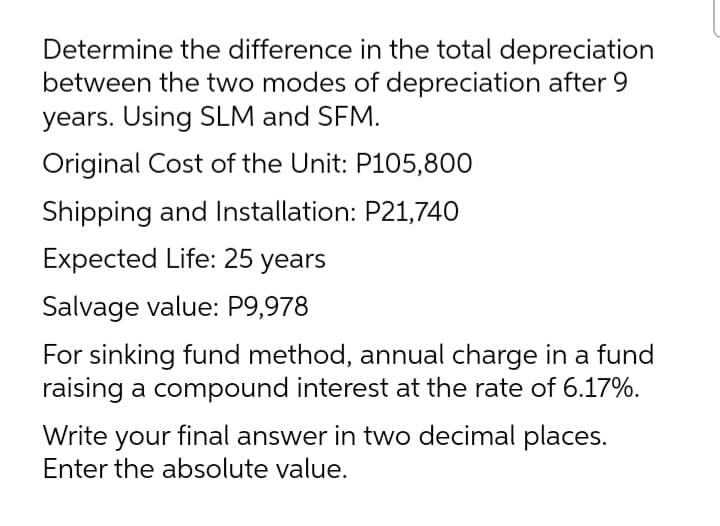 Determine the difference in the total depreciation
between the two modes of depreciation after 9
years. Using SLM and SFM.
Original Cost of the Unit: P105,800
Shipping and Installation: P21,740
Expected Life: 25 years
Salvage value: P9,978
For sinking fund method, annual charge in a fund
raising a compound interest at the rate of 6.17%.
Write your final answer in two decimal places.
Enter the absolute value.
