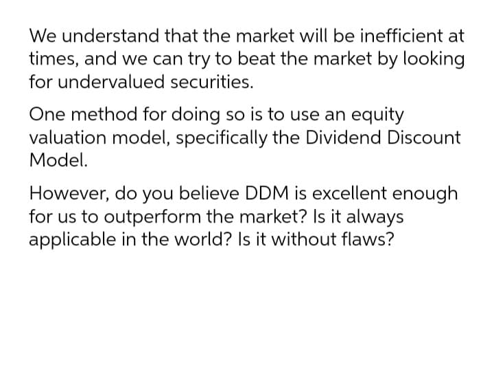 We understand that the market will be inefficient at
times, and we can try to beat the market by looking
for undervalued securities.
One method for doing so is to use an equity
valuation model, specifically the Dividend Discount
Model.
However, do you believe DDM is excellent enough
for us to outperform the market? Is it always
applicable in the world? Is it without flaws?
