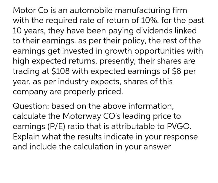 Motor Co is an automobile manufacturing firm
with the required rate of return of 10%. for the past
10 years, they have been paying dividends linked
to their earnings. as per their policy, the rest of the
earnings get invested in growth opportunities with
high expected returns. presently, their shares are
trading at $108 with expected earnings of $8 per
year. as per industry expects, shares of this
company are properly priced.
Question: based on the above information,
calculate the Motorway CO's leading price to
earnings (P/E) ratio that is attributable to PVGO.
Explain what the results indicate in your response
and include the calculation in your answer
