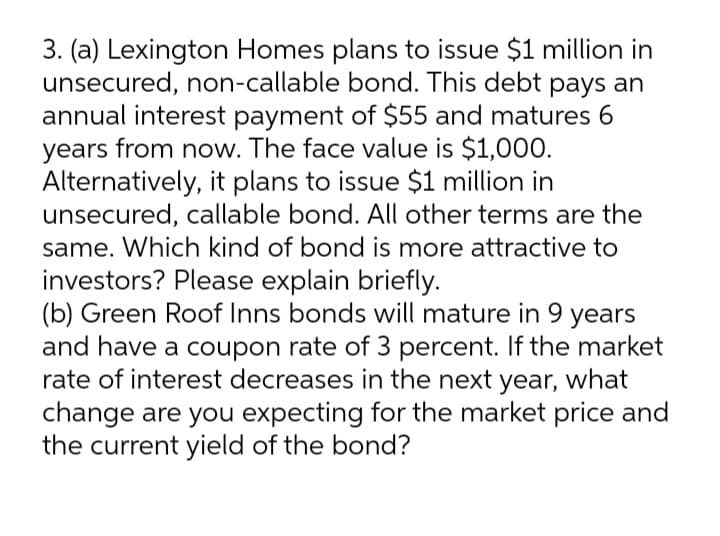 3. (a) Lexington Homes plans to issue $1 million in
unsecured, non-callable bond. This debt pays an
annual interest payment of $55 and matures 6
years from now. The face value is $1,000.
Alternatively, it plans to issue $1 million in
unsecured, callable bond. All other terms are the
same. Which kind of bond is more attractive to
investors? Please explain briefly.
(b) Green Roof Inns bonds will mature in 9
and have a coupon rate of 3 percent. If the market
rate of interest decreases in the next year, what
change are you expecting for the market price and
the current yield of the bond?
years
