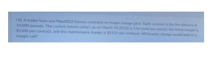 (b) A trader buys one May2022 futures contracts on frozen orange juice. Each contract is for the delivery of
10,000 pounds. The current futures price ( as on March 29.2022) is 146 cents per pound the initial margin is
$1500 per contract, and the maintenance margin is $1125 per contract. What price change would lead to a
margin call?
