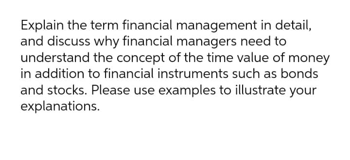 Explain the term financial management in detail,
and discuss why financial managers need to
understand the concept of the time value of money
in addition to financial instruments such as bonds
and stocks. Please use examples to illustrate your
explanations.
