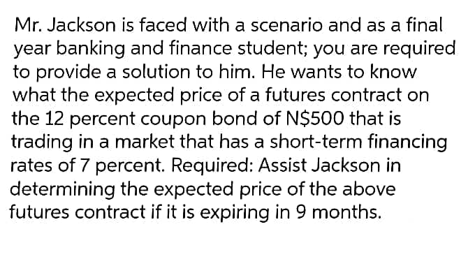 Mr. Jackson is faced with a scenario and as a final
year banking and finance student; you are required
to provide a solution to him. He wants to know
what the expected price of a futures contract on
the 12 percent coupon bond of N$500 that is
trading in a market that has a short-term financing
rates of 7 percent. Required: Assist Jackson in
determining the expected price of the above
futures contract if it is expiring in 9 months.
