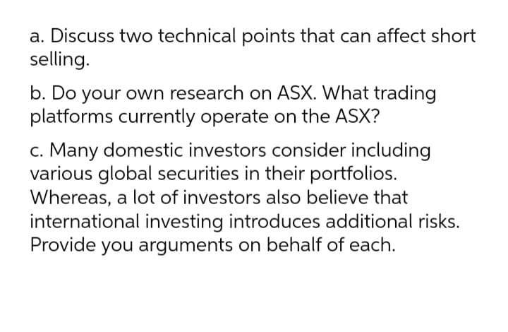 a. Discuss two technical points that can affect short
selling.
b. Do your own research on ASX. What trading
platforms currently operate on the ASX?
c. Many domestic investors consider including
various global securities in their portfolios.
Whereas, a lot of investors also believe that
international investing introduces additional risks.
Provide you arguments on behalf of each.
