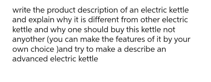 write the product description of an electric kettle
and explain why it is different from other electric
kettle and why one should buy this kettle not
anyother (you can make the features of it by your
own choice )and try to make a describe an
advanced electric kettle
