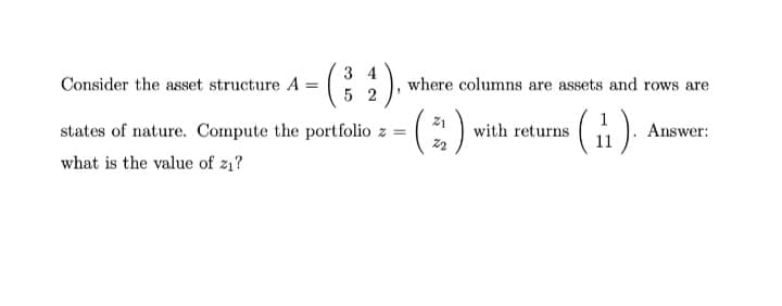 :).
3 4
Consider the asset structure A =
where columns are assets and rows are
5 2
21
states of nature. Compute the portfolio z =
with returns
Answer:
what is the value of z1?
