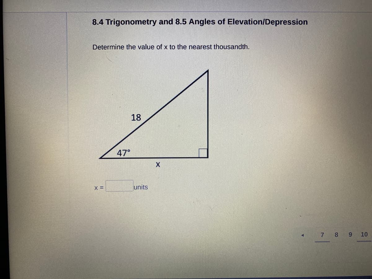 8.4 Trigonometry and 8.5 Angles of Elevation/Depression
Determine the value of x to the nearest thousandth.
18
47°
units
7 8
10
